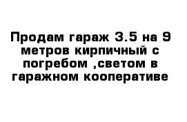 Продам гараж 3.5 на 9 метров кирпичный с погребом ,светом в гаражном кооперативе